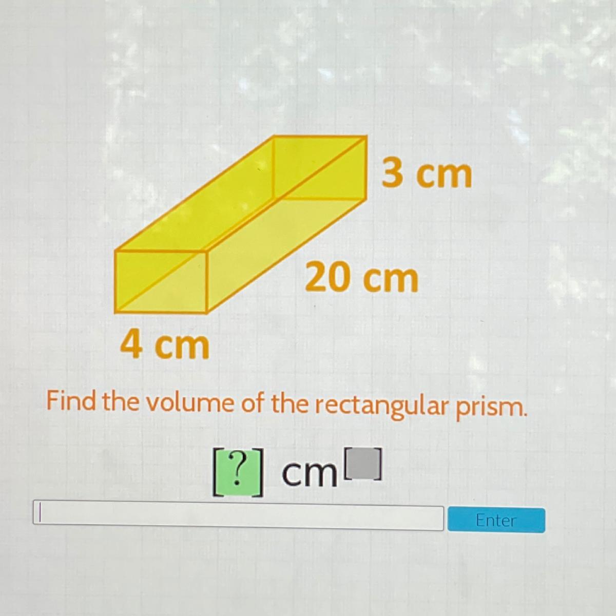 3 cm20 cm4 cmFind the volume of the rectangular prism.[?] cmEnter