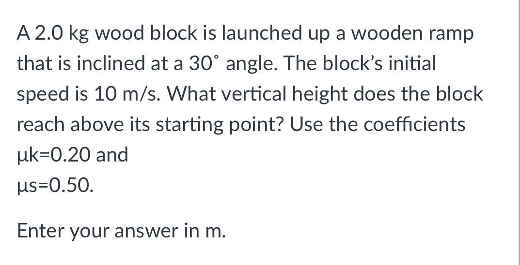 A 2.0 kg wood block is launched up a wooden ramp that is inclined at a 30 angle. The blocks initial speed