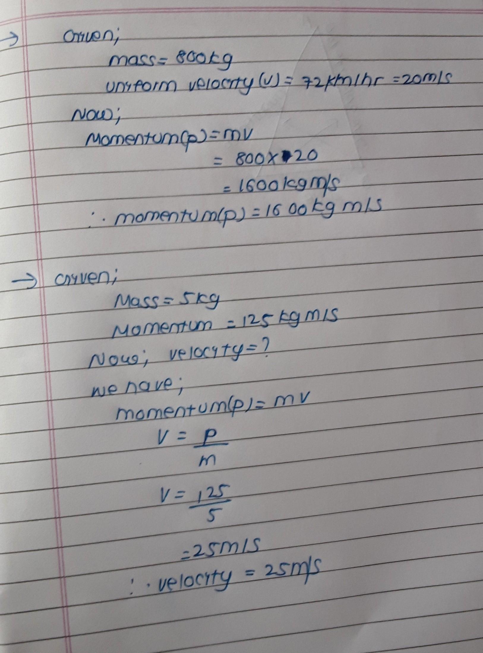 A car of mass 800 kg is moving at a uniform velocity of 72 km/hr. Find itsmomentum.[Ans: 16000 kgm/s)A