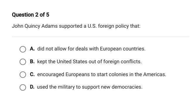 Question 2 of 5John Quincy Adams supported a U.S. foreign policy that:A. did not allow for deals with