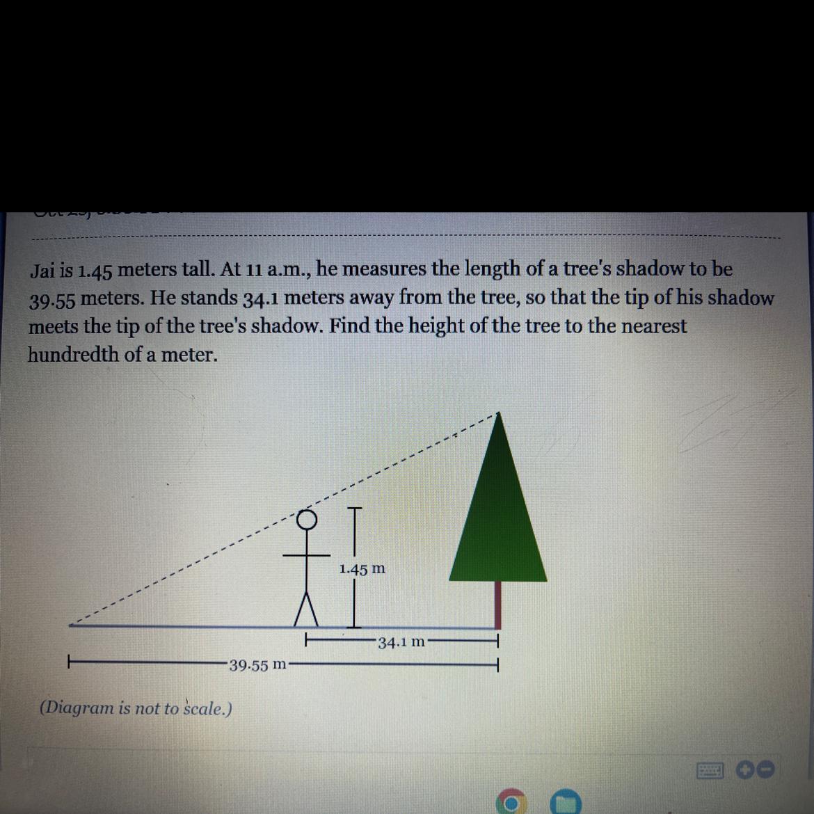 Jai is 1.45 meters tall. At 11 a.m., he measures the length of a tree's shadow to be39.55 meters. He