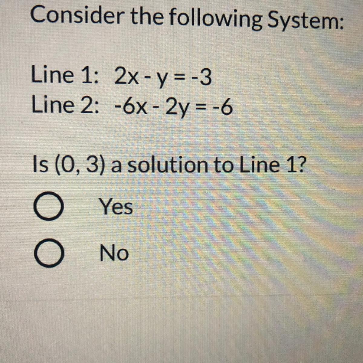 Consider the following System:Line 1: 2x - y = -3Line 2: -6x - 2y = -6Is (0, 3) a solution to Line 1?YesNoPlease