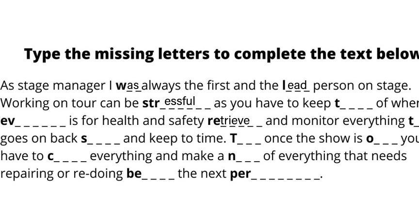 Type the missing letters to complete the text below As stage manager Iw__always the first and the L__
