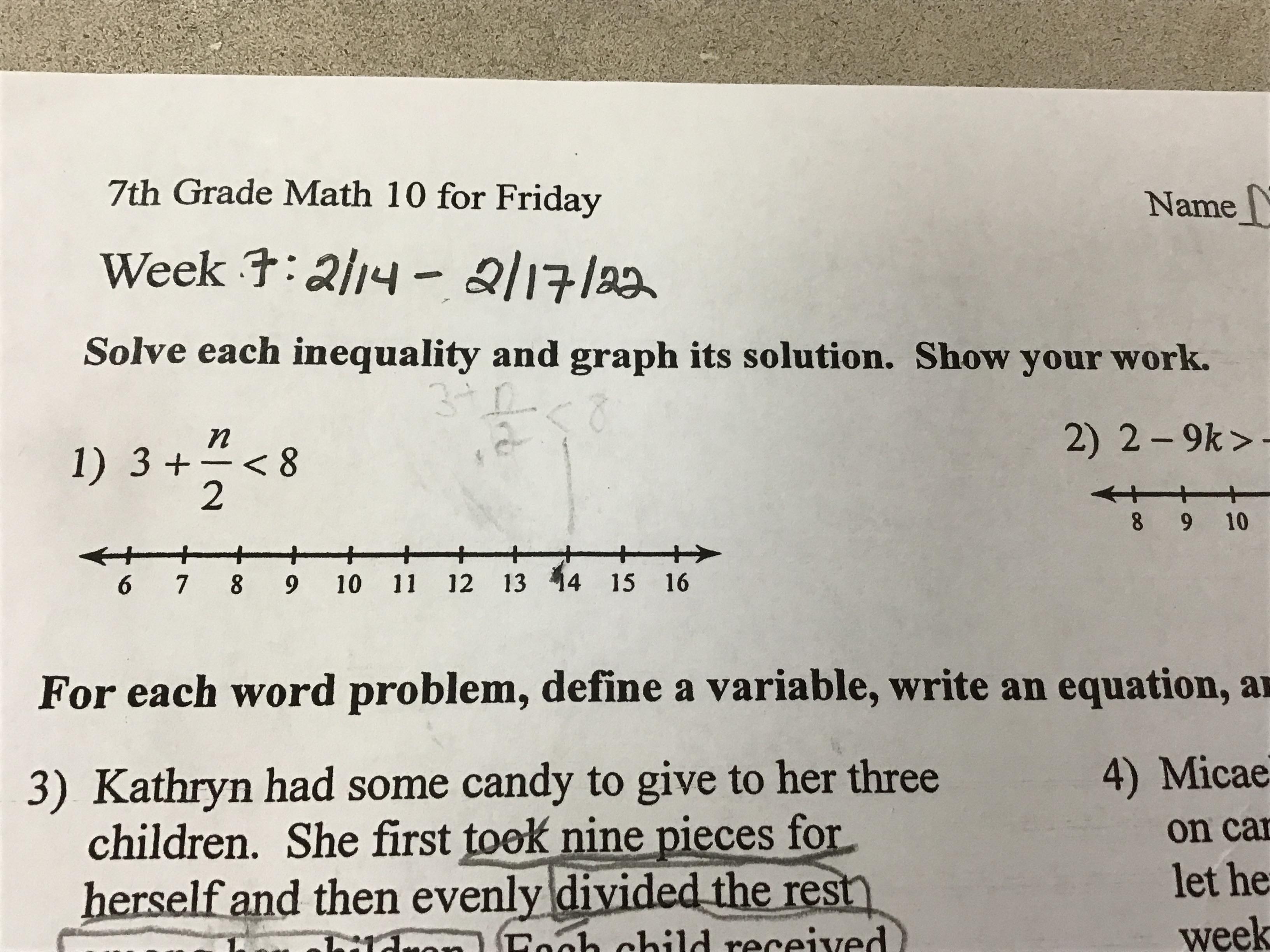Solve each inequality and graph its solution. SHOW YOUR WORK. (Do the first one only.)3 + n/2 &lt; 8?