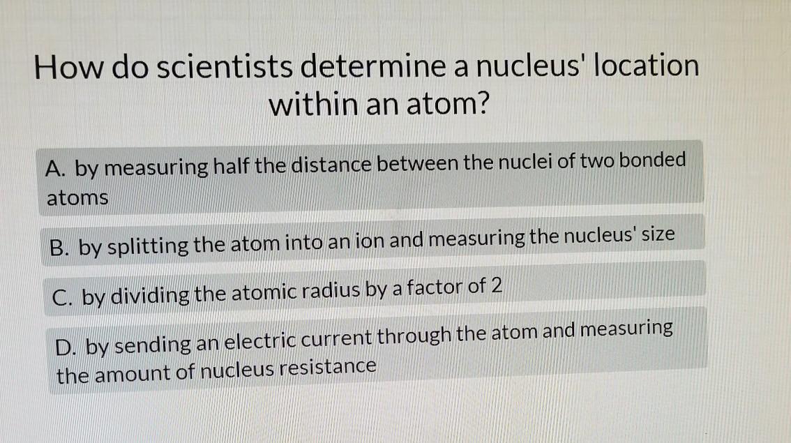 PLEASE HELPHow Do Scientists Determine A Nucleus' Location Within An Atom? A. By Measuring Half The Distance