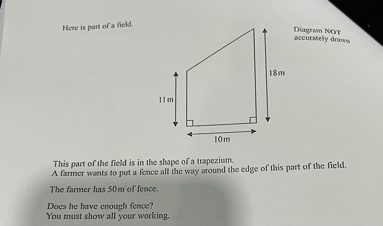 Here is part of a field.11m10mDoes he have enough fence?You must show all your working.18mDiagram NOTaccurately