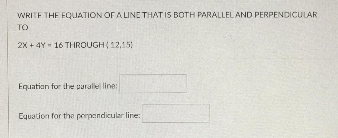 Write the equation of a line that is BOTH PARALLEL and PERPENDICULARto2x + 4y = 16 through ( 12,15)Equation