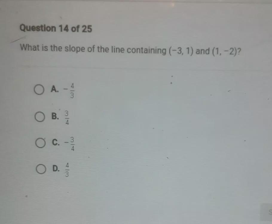 Questlon 14 of 25 What is the slope of the line containing (-3, 1) and (1, -2)? O A. A - 3 O B. 4 O c.