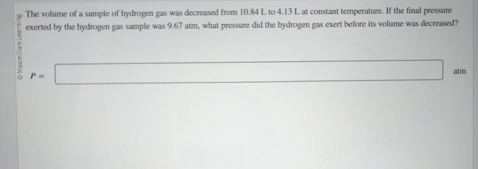The volume of a sample of hydrogen gas was decreased from 10.84 L to 4.13 L at constant temperature.
