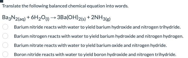 Translate the following balanced chemical equation into words.Ba3N2(aq) + 6H2O(l) 3Ba(OH)2(s) + 2NH3(g)A.