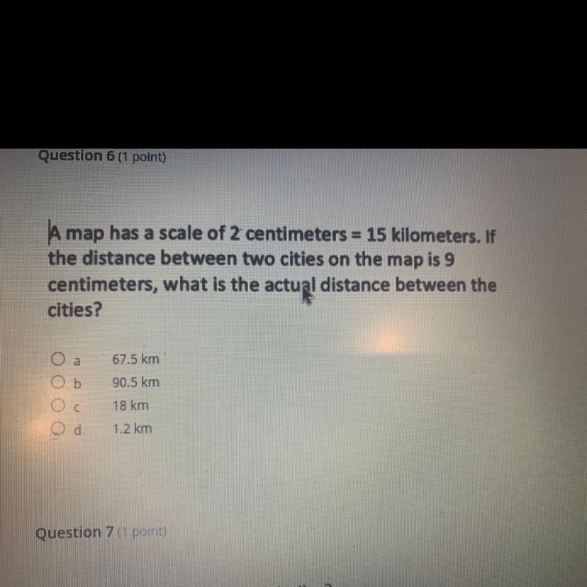 A map has a scale of 2 centimeters = 15 kilometers. Ifthe distance between two cities on the map is 9centimeters,