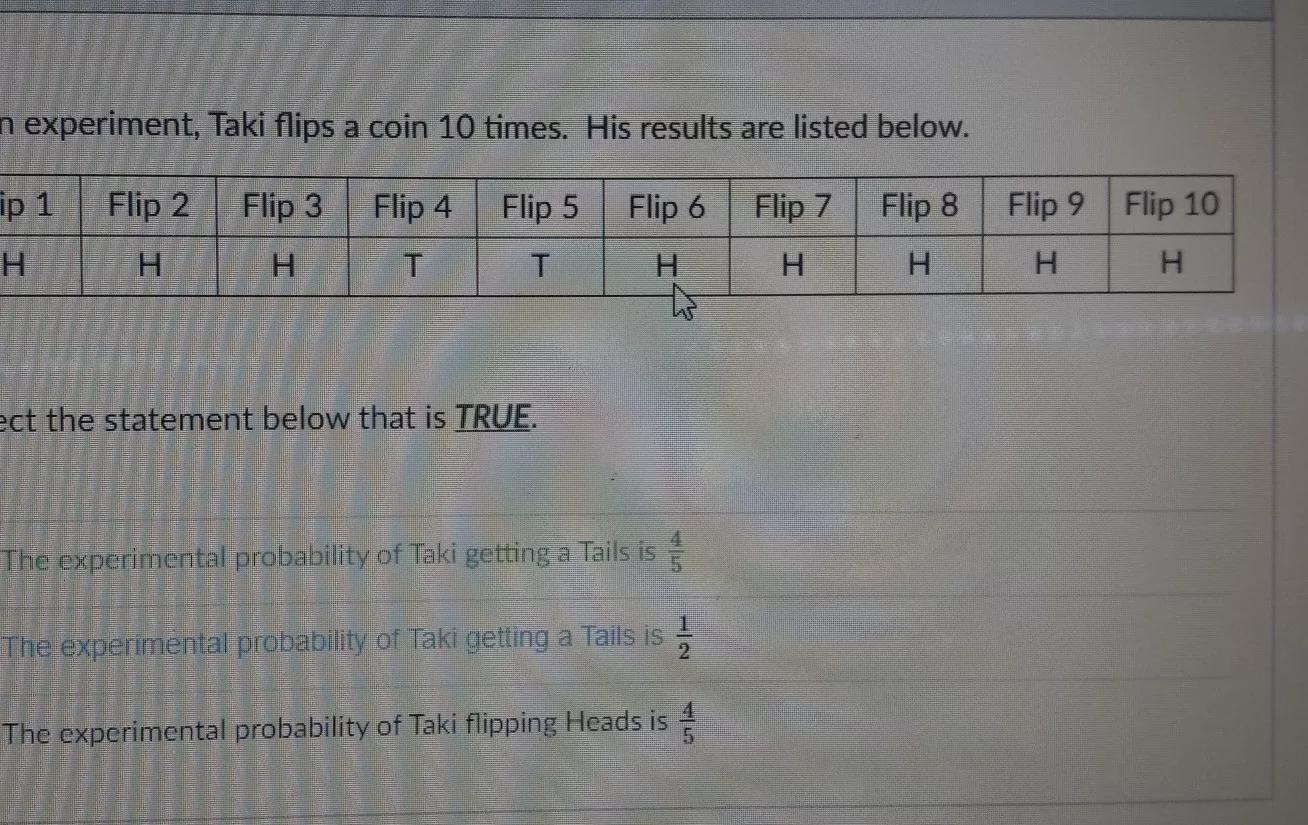 In An Experiment, Taki Flips A Coin 10 Times. His Results Are Listed Below. Flip 1 Flip 2 Flip 3 Flip