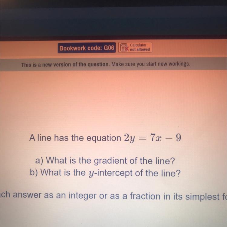 A line has the equation 2y = 7x - 9a) What is the gradient of the line?b) What is the y-intercept of