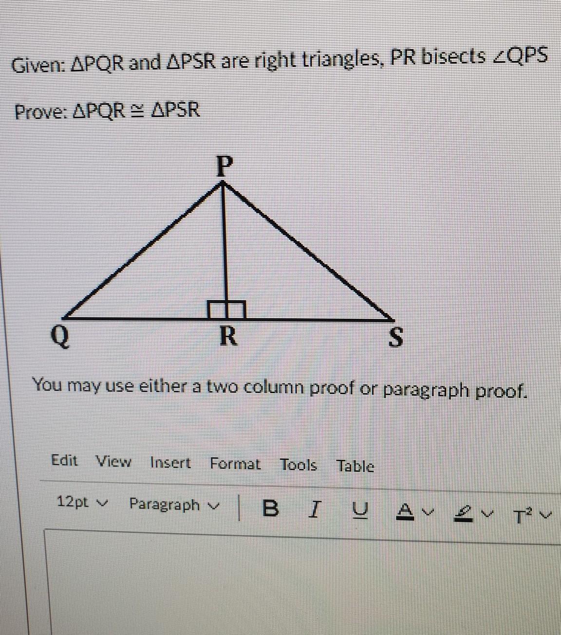 Given: PQR and PSR are right triangles, PR bisects QPS Prove: PQR=PSR You may use either a two column