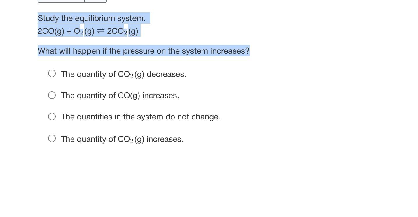 Study the equilibrium system. 2CO(g) + O2(g) 2CO2(g)What will happen if the pressure on the system increases?