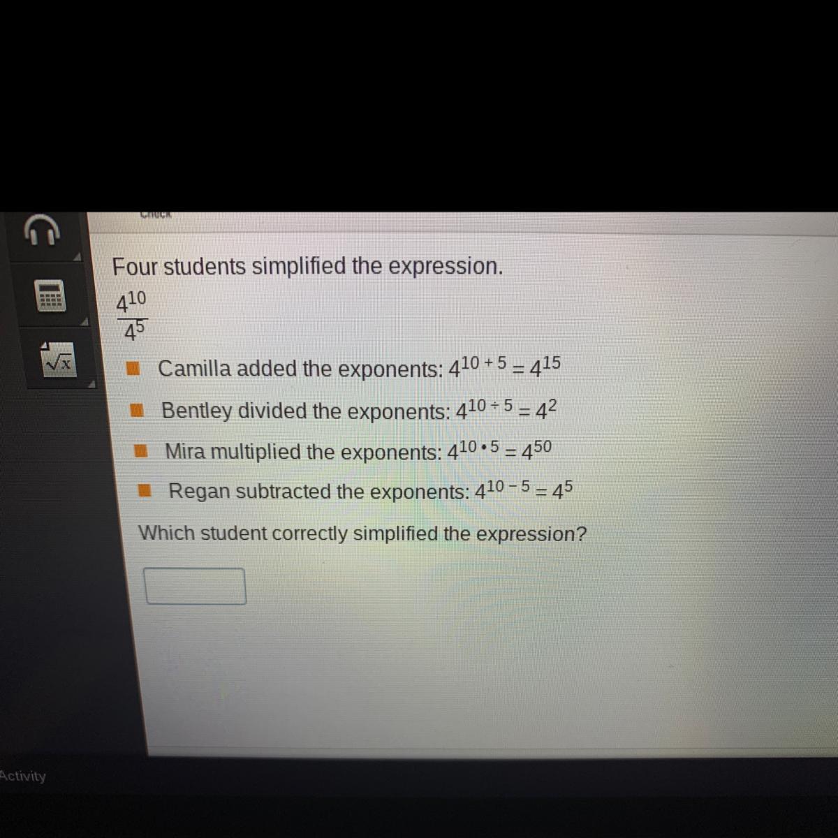 Four students simplified the expression.41045Camilla added the exponents: 410 + 5 = 415Bentley divided